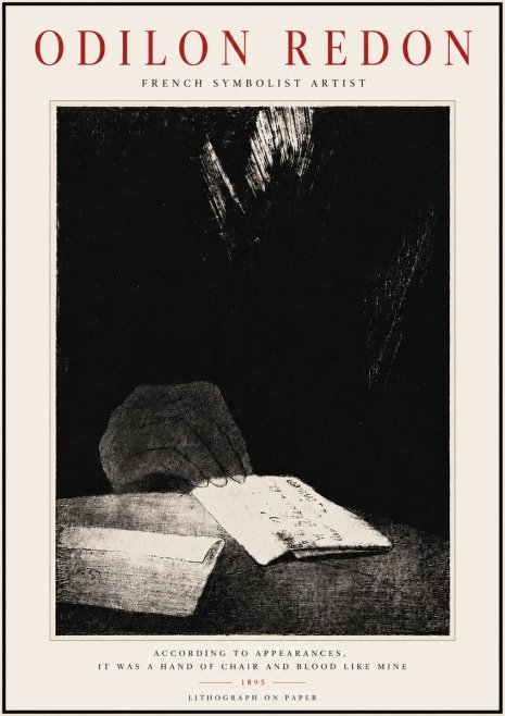 Odilon Redon According to Appearances, It Was a Hand of Chair and Blood Like Mine, No6 - Poster
